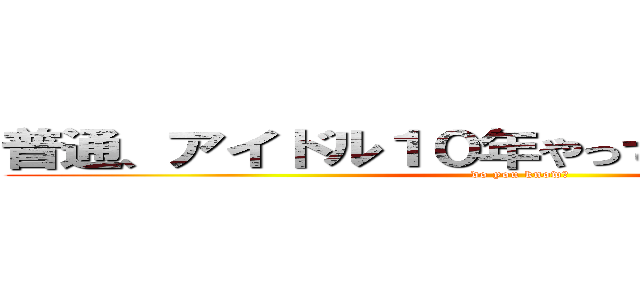 普通、アイドル１０年やってらんないでしょ！？ (do you know?)