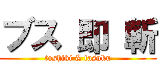 ブス 即 斬 (toshiki & tasuku)