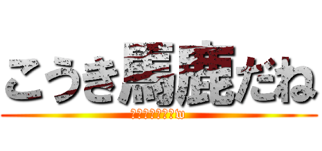 こうき馬鹿だね (頭悪すぎでしょw)