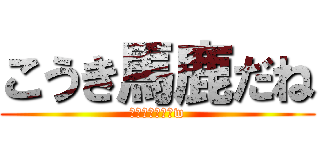 こうき馬鹿だね (頭悪すぎでしょw)