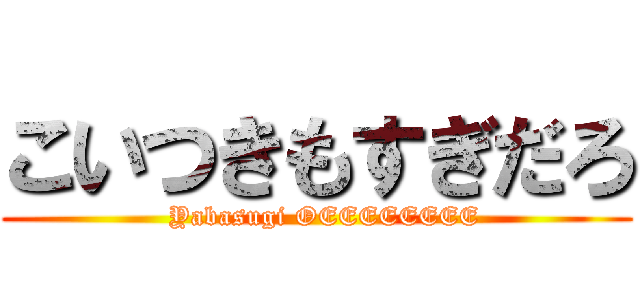 こいつきもすぎだろ (  Yabasugi OEEEEEEEE)