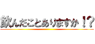 飲んだことありますか！？ ()