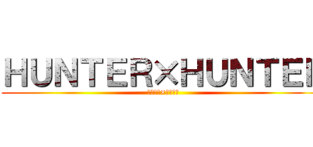 ＨＵＮＴＥＲ×ＨＵＮＴＥＲ (ハンター×ハンター)