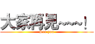 大家再見~~~！ (See you)