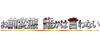 お前変態 誰かは言わない ()