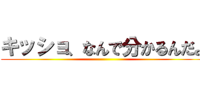 キッショ、なんで分かるんだよ ()