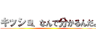 キッショ、なんで分かるんだよ ()