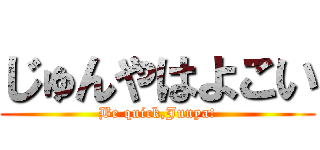 じゅんやはよこい (Be quick,Junya!)
