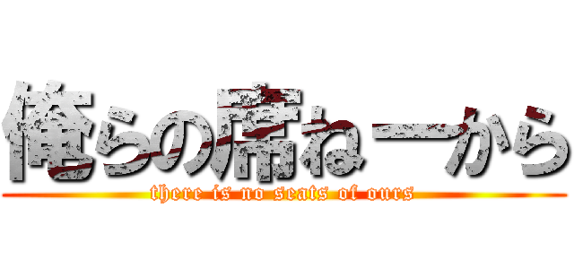 俺らの席ねーから (there is no seats of ours)