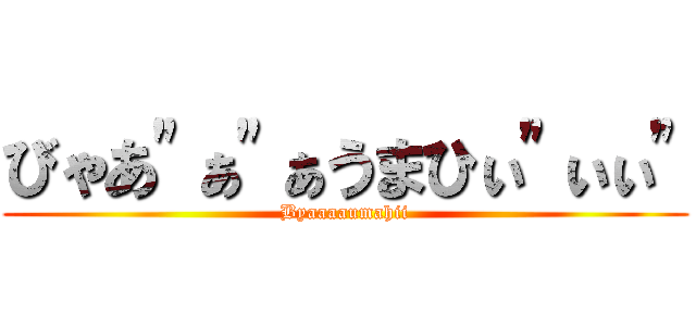 びゃあ"ぁ"ぁうまひぃ"ぃぃ" (Byaaaaumahii)