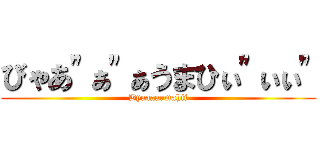 びゃあ"ぁ"ぁうまひぃ"ぃぃ" (Byaaaaumahii)