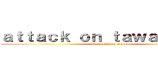 ａｔｔａｃｋ ｏｎ ｔａｗａｔａｗａｓ (attack on tawa tawas)