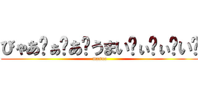 びゃあ゙ぁ゙あ゙うまい゙ぃ゙ぃ゙い゙ (masuo)