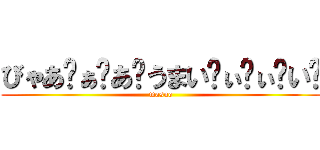 びゃあ゙ぁ゙あ゙うまい゙ぃ゙ぃ゙い゙ (masuo)