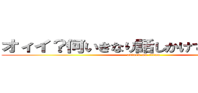 オィイ？何いきなり話しかけてきてるわけ？ (attack on titan)