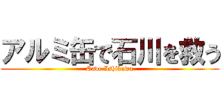 アルミ缶で石川を救う (Save Ishikawa)