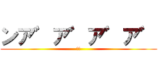 ンア゛ア゛ア゛ア゛ (絶叫)