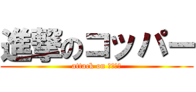 進撃のコッパー (attack on コッパー)