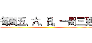 每周五、六、日，一周三更 ()