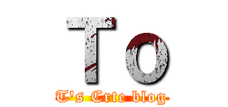 Ｔｏ (T's Crte blog)