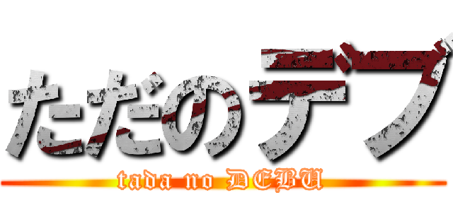 ただのデブ (tada no DEBU)