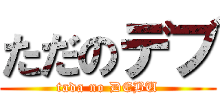 ただのデブ (tada no DEBU)