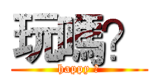 玩嗎？ (happy ?)