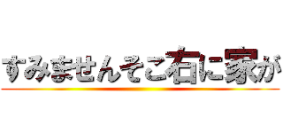 すみませんそこ右に家が ()