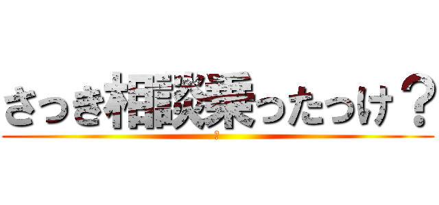 さっき相談乗ったっけ？ (？)