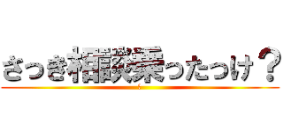 さっき相談乗ったっけ？ (？)