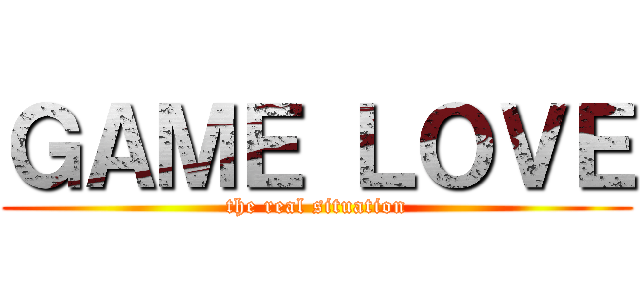 ＧＡＭＥ ＬＯＶＥ (the real situation)