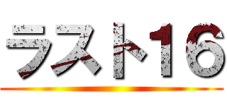 ラスト１６ ()