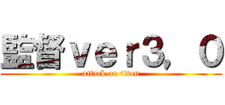 監督ｖｅｒ３，０ (attack on titan)