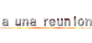 ａ ｕｎａ ｒｅｕｎｉｏｎ (a una reunión)