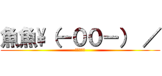 魚魚\\（－００－） ／ (進擊之魚魚)