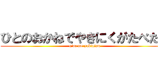 ひとのおかねでやきにくがたべたい (give me yakiniuu)