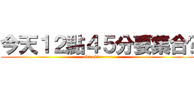 今天１２點４５分要集合呦 (ok! ok!~~~~)