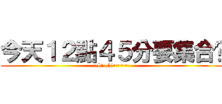 今天１２點４５分要集合呦 (ok! ok!~~~~)