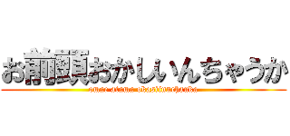 お前頭おかしいんちゃうか (omae atama okasiinnchauka)