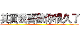 其實我喜歡你很久了 ()