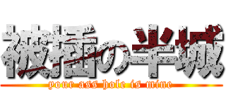 被插の半城 (your ass hole is mine)