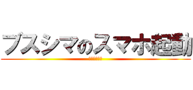 ブスシマのスマホ起動 (合コン大好き)