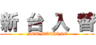 新 台 入 替 (NEW MACHINE)