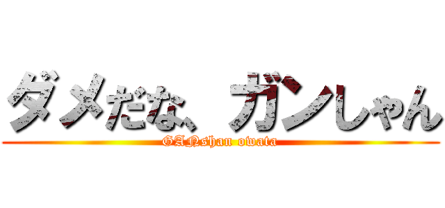 ダメだな、ガンしゃん (GANshan owata)