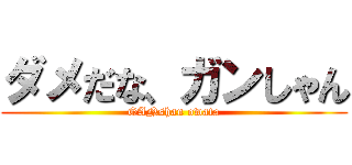 ダメだな、ガンしゃん (GANshan owata)