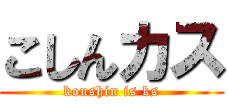 こしんカス (koushin is ks)