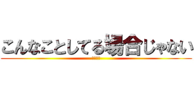 こんなことしてる場合じゃない (余裕ゼロ)