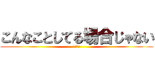 こんなことしてる場合じゃない (余裕ゼロ)
