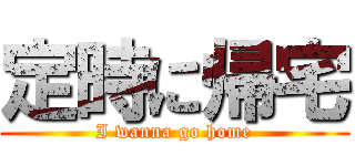 定時に帰宅 (I wanna go home)