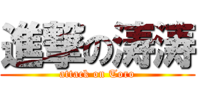 進撃の涛涛 (attack on Toro)